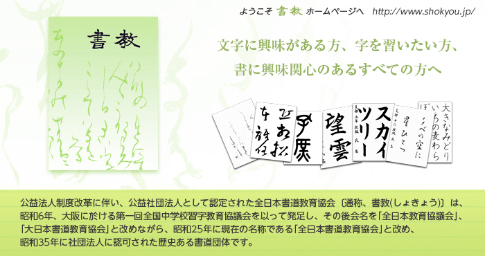 公益法人制度改革に伴い、公益社団法人として認定された全日本書道教育協会〔通称、書教(しょきょう)〕は、昭和6年、大阪に於ける第一回全国中学校習字教育協議会を以って発足し、その後会名を「全日本教育協議会」、「大日本書道教育協会」と改めながら、昭和25年に現在の名称である「全日本書道教育協会」と改め、昭和35年に社団法人に認可された歴史ある書道団体です。