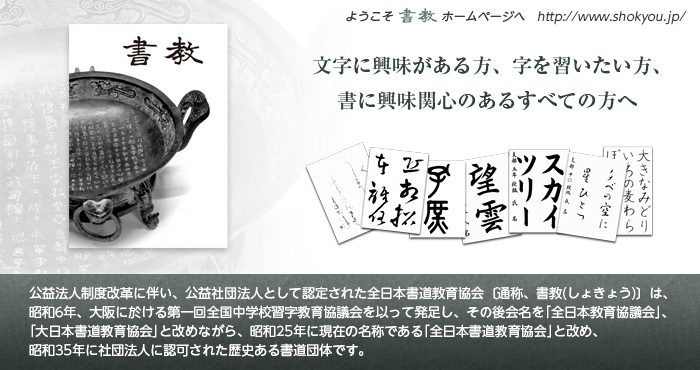公益法人制度改革に伴い、公益社団法人として認定された全日本書道教育協会〔通称、書教(しょきょう)〕は、昭和6年、大阪に於ける第一回全国中学校習字教育協議会を以って発足し、その後会名を「全日本教育協議会」、「大日本書道教育協会」と改めながら、昭和25年に現在の名称である「全日本書道教育協会」と改め、昭和35年に社団法人に認可された歴史ある書道団体です。