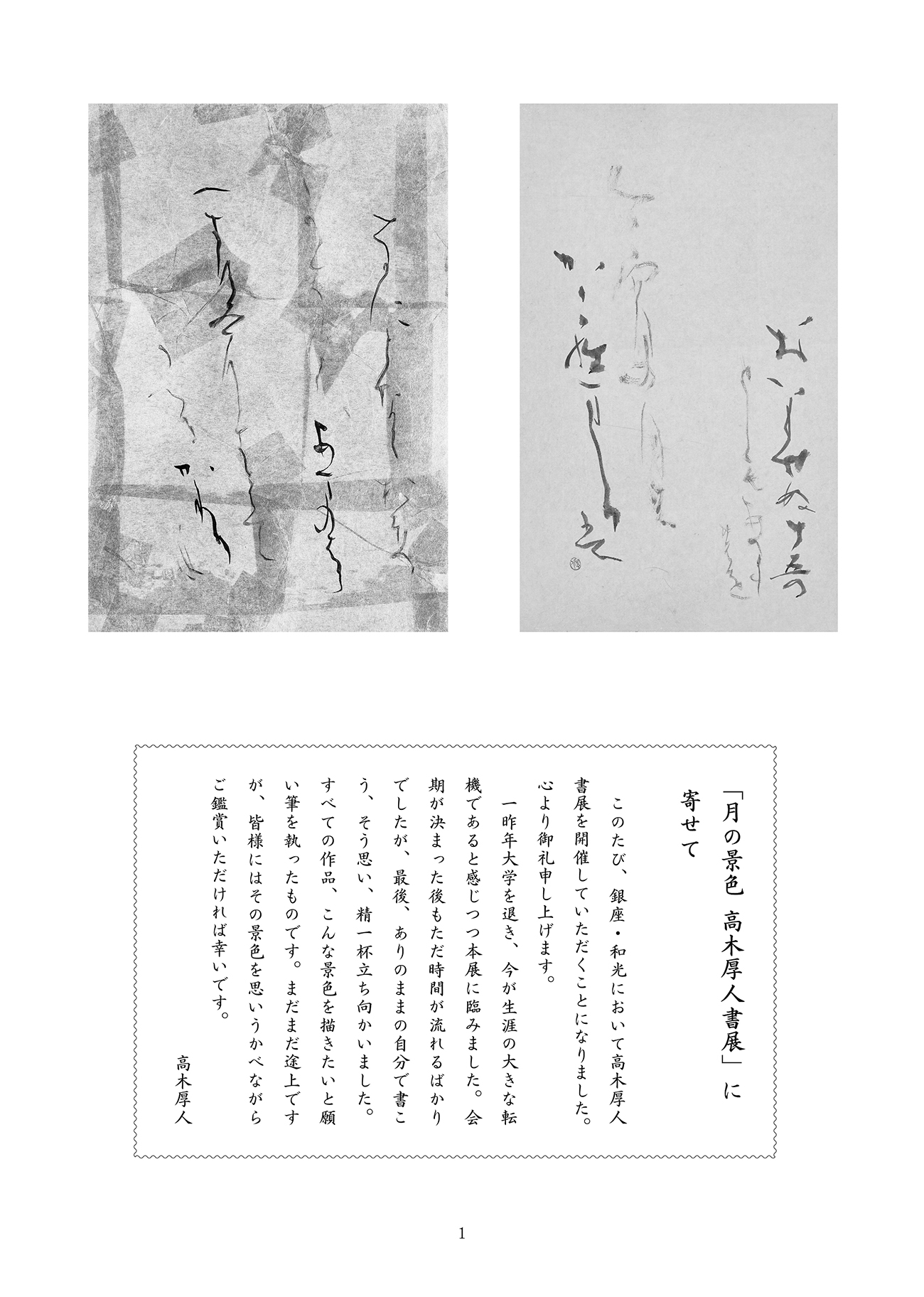 「月の景色 高木厚人書展」に寄せて / このたび、銀座・和光において高木厚人書展を開催していただくことになりました。心より御礼申し上げます。 / 一昨年大学を退き、今が生涯の大きな転機であると感じつつ本展に臨みました。会期が決まった後もただ時間が流れるばかりでしたが、最後、ありのままの自分で書こう、そう思い、精一杯立ち向かいました。すべての作品、こんな景色を描きたいと願い筆を執ったものです。まだまだ途上ですが、皆様にはその景色を思いうかべながらご鑑賞いただければ幸いです。
/ 高木厚人