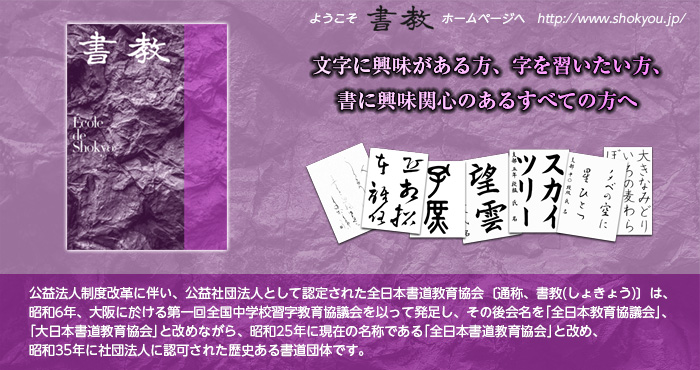 公益法人制度改革に伴い、公益社団法人として認定された全日本書道教育協会〔通称、書教(しょきょう)〕は、昭和6年、大阪に於ける第一回全国中学校習字教育協議会を以って発足し、その後会名を｢全日本教育協議会｣、｢大日本書道教育協会｣と改めながら、昭和25年に現在の名称である｢全日本書道教育協会｣と改め、昭和35年に社団法人に認可された歴史ある書道団体です。