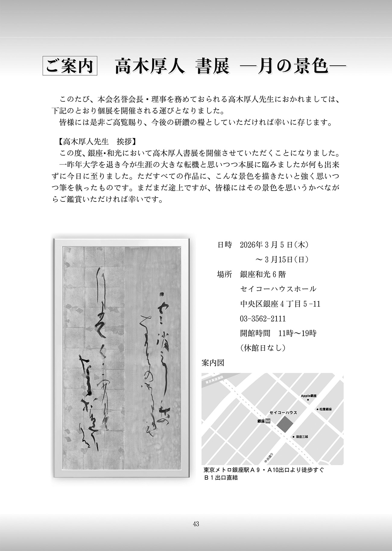 ご案内 高木厚人 書展 -月の景色-このたび、本会名誉会長・理事を務めておられる高木厚人先生におかれましては、下記のとおり個展を開催される運びとなりました。皆様には是非ご高覧賜り、今後の研鑽の糧としていただければ幸いに存じます。【高木厚人先生 挨拶】この度、銀座・和光において高木厚人書展を開催させていただくことになりました。一昨年大学を退き今が生涯の大きな転機と思いつつ本展に臨みましたが何も出来ずに今日に至りました。ただすべての作品に、こんな景色を描きたいと強く思いつつ筆を執ったものです。まだまだ途上ですが、皆様にはその景色を思い浮かべながらご鑑賞いただければ幸いです。日時 2026年3月5日(木) 〜 3月15日(日) 場所 銀座和光 6階 セイコーハウスホール 中央区銀座4丁目5-11 03-3562-2111 開館時間11時〜19時 休館日なし アクセス 東京メトロ銀座駅 A9・A10出口より徒歩すぐB1出口直結