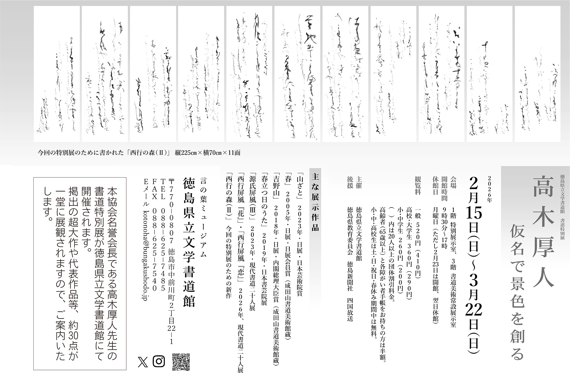 高木厚人 ─ 仮名で景色を創る（言の葉ミュージアム 徳島県立文学書道館 書道特別展）会期： 2026年 2月15日（日）～ 3月22日（日）会場： 1階 特別展示室、3階 書道美術常設展示室 開館時間： 9時30分～17時 休館日： 月曜日（ただし2月23日は開館、翌日休館） 観覧料 一般520円(410円)高校・大学生360円(290円)小・中学生260円(200円) ()内は20人以上の団体割引料金。 高齢者（65歳以上）および各種障がい者手帳をお持ちの方は半額。小・中・高校生は、土・日・祝日・春休み期間中は無料。 主催： 徳島県立文学書道館後援： 徳島県教育委員会、徳島新聞社、四国放送 住所：〒770-0807 徳島市中前川町2丁目22-1 TEL：088-625-7485 FAX：088-625-7540 メール：kotonoha@bungakushodo.jp