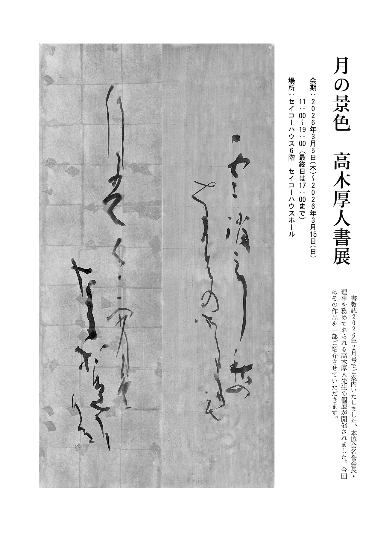 月の景色　高木厚人書展 ／ 会期： 2026年3月5日（木）〜2026年3月15日（日）／ 11:00 〜 19:00（最終日は17:00まで）／ 場所： セイコーハウス6階　セイコーハウスホール ／ 書教誌2026年2月号でご案内いたしました、本協会名誉会長・理事を務めておられる高木厚人先生の個展が開催されました。今回はその作品を一部ご紹介させていただきます。